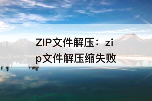 ZIP文件解压：zip文件解压缩失败