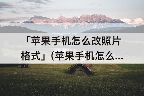 「苹果手机怎么改照片格式」(苹果手机怎么改照片格式大小)