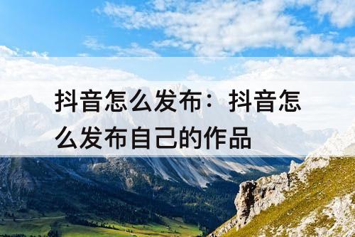 抖音怎么发布：抖音怎么发布自己的作品