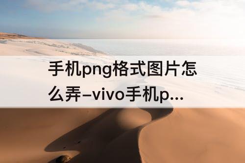 手机png格式图片怎么弄-vivo手机png格式图片怎么弄