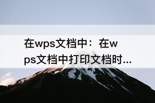 在wps文档中：在wps文档中打印文档时下列说法不正确的是