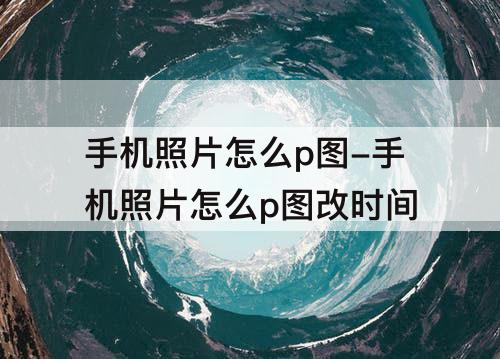 手机照片怎么p图-手机照片怎么p图改时间