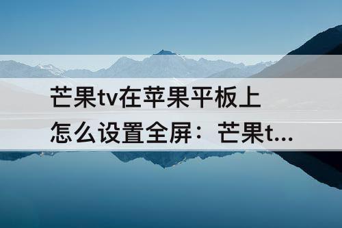 芒果tv在苹果平板上怎么设置全屏：芒果tv在苹果平板上怎么设置全屏播放