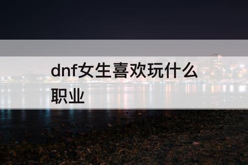 dnf女生喜欢玩什么职业