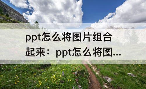 ppt怎么将图片组合起来：ppt怎么将图片组合起来一起放