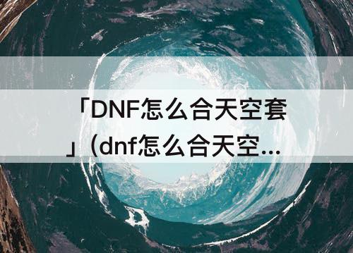 「DNF怎么合天空套」(dnf怎么合天空套几率高)