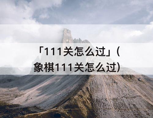 「111关怎么过」(象棋111关怎么过)