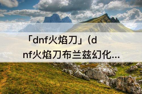 「dnf火焰刀」(dnf火焰刀布兰兹幻化好看么)