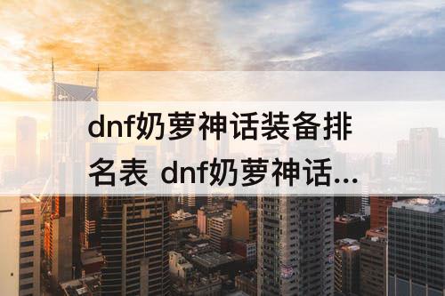dnf奶萝神话装备排名表 dnf奶萝神话装备排名表 贴吧