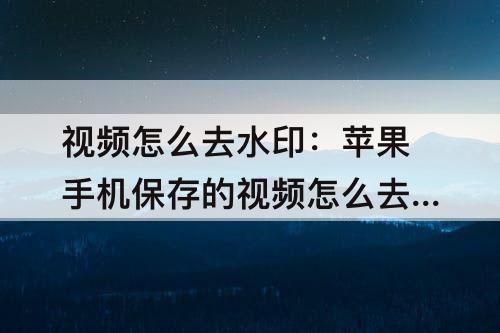视频怎么去水印：苹果手机保存的视频怎么去水印