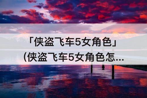 「侠盗飞车5女角色」(侠盗飞车5女角色怎么选)