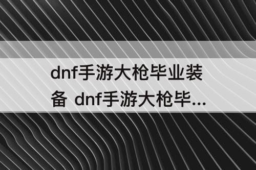 dnf手游大枪毕业装备 dnf手游大枪毕业装备韩服