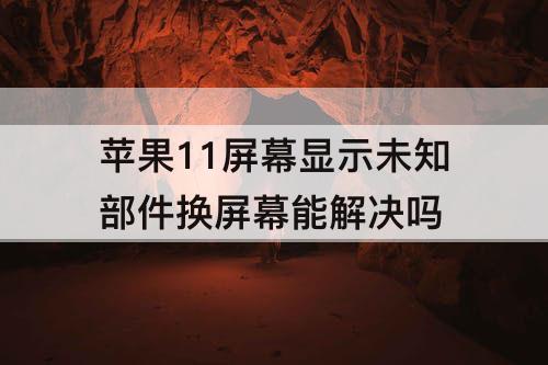 苹果11屏幕显示未知部件换屏幕能解决吗