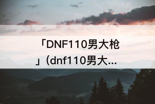 「DNF110男大枪」(dnf110男大枪附魔)