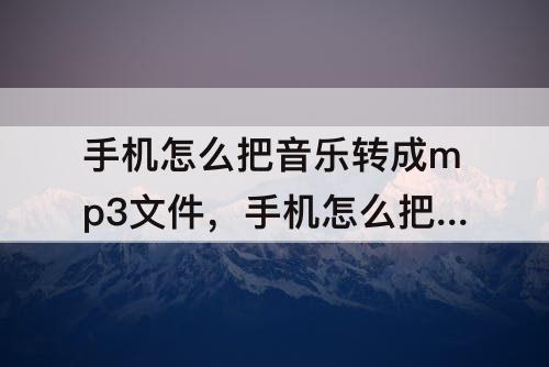 手机怎么把音乐转成mp3文件，手机怎么把音乐转成mp3文件格式