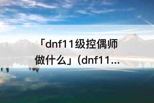 「dnf11级控偶师做什么」(dnf11级控偶师做什么人偶)