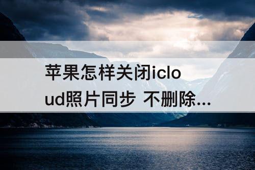 苹果怎样关闭icloud照片同步 不删除照片