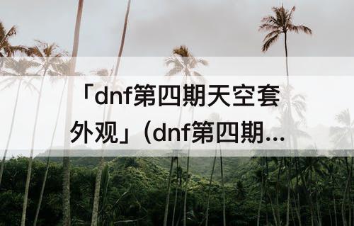 「dnf第四期天空套外观」(dnf第四期天空套外观女圣职)