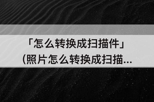 「怎么转换成扫描件」(照片怎么转换成扫描件)