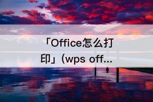 「Office怎么打印」(wps office怎么打印当前页)