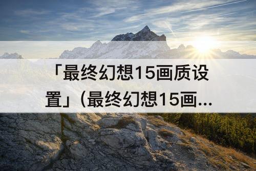 「最终幻想15画质设置」(最终幻想15画质设置在哪)