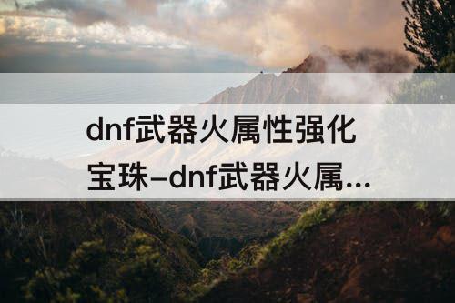 dnf武器火属性强化宝珠-dnf武器火属性强化宝珠有哪些