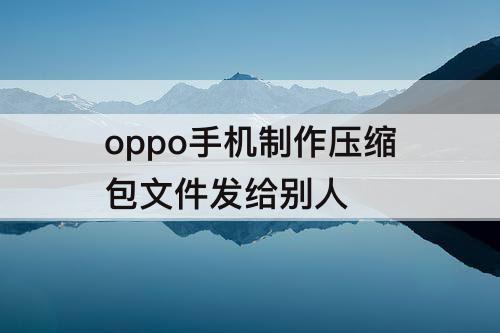oppo手机制作压缩包文件发给别人