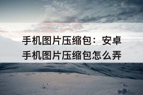 手机图片压缩包：安卓手机图片压缩包怎么弄