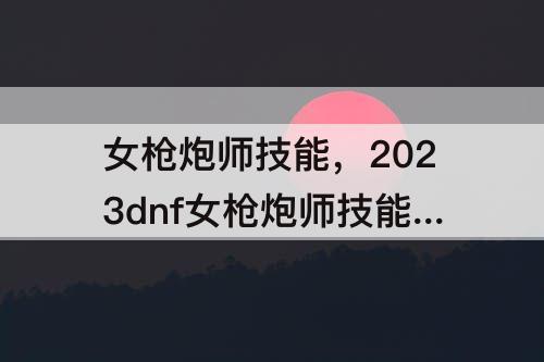 女枪炮师技能，2023dnf女枪炮师技能加点