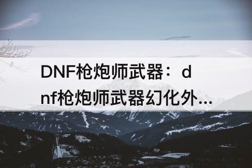DNF枪炮师武器：dnf枪炮师武器幻化外观排行