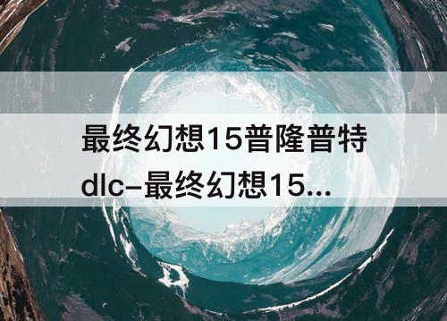 最终幻想15普隆普特dlc-最终幻想15普隆普特dlc支线