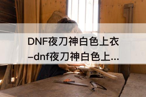DNF夜刀神白色上衣-dnf夜刀神白色上衣外宽