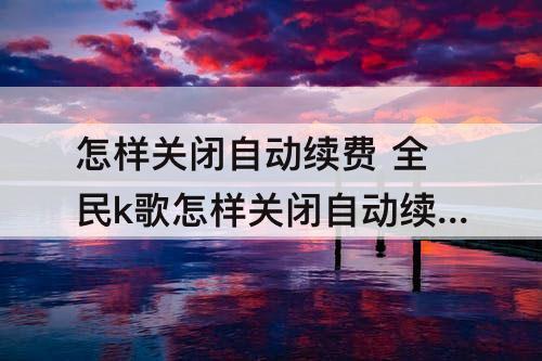 怎样关闭自动续费 全民k歌怎样关闭自动续费