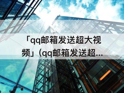 「qq邮箱发送超大视频」(qq邮箱发送超大视频邮件压缩后画质)