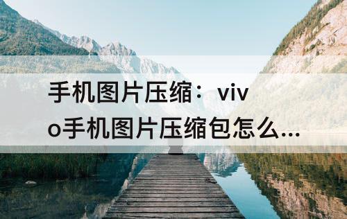 手机图片压缩：vivo手机图片压缩包怎么弄