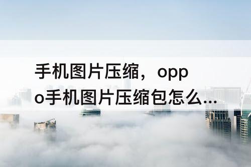 手机图片压缩，oppo手机图片压缩包怎么弄视频