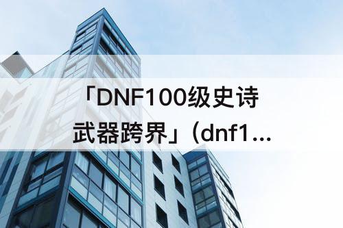「DNF100级史诗武器跨界」(dnf100级史诗武器跨界需要多少材料)