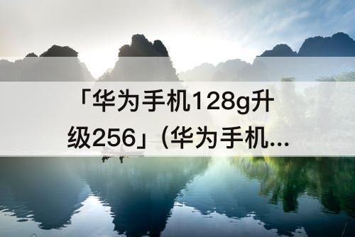 「华为手机128g升级256」(华为手机128g升级256g好用吗)