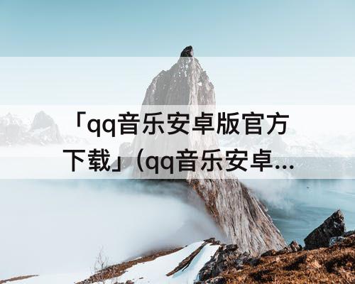「qq音乐安卓版官方下载」(qq音乐安卓版官方下载弹一弹)
