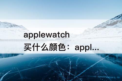 applewatch买什么颜色：applewatch买什么颜色好看