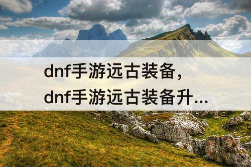 dnf手游远古装备，dnf手游远古装备升60级怎么升