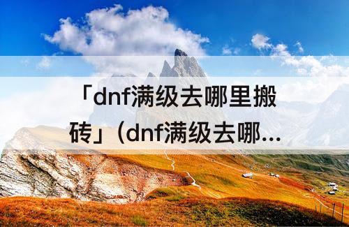 「dnf满级去哪里搬砖」(dnf满级去哪里搬砖赚钱)