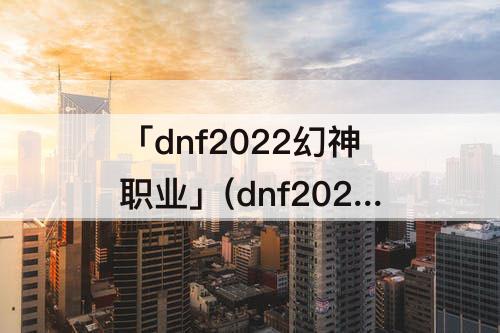 「dnf2022幻神职业」(dnf2022幻神职业11月)