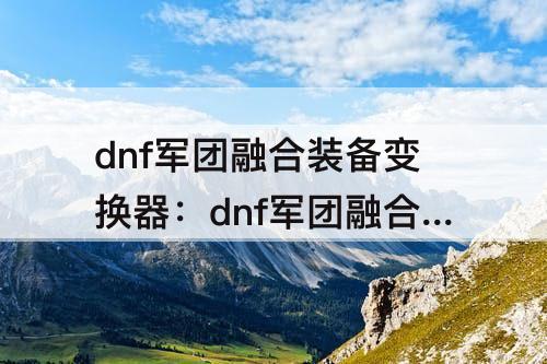 dnf军团融合装备变换器：dnf军团融合装备变换器怎么用