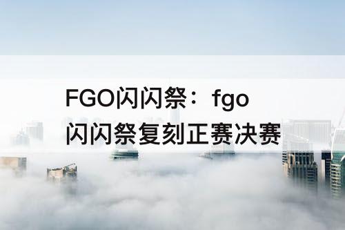 FGO闪闪祭：fgo闪闪祭复刻正赛决赛