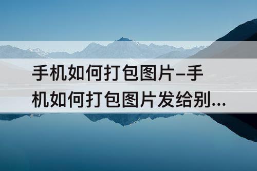 手机如何打包图片-手机如何打包图片发给别人