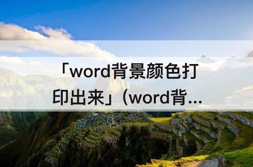 「word背景颜色打印出来」(word背景颜色打印出来有白边)