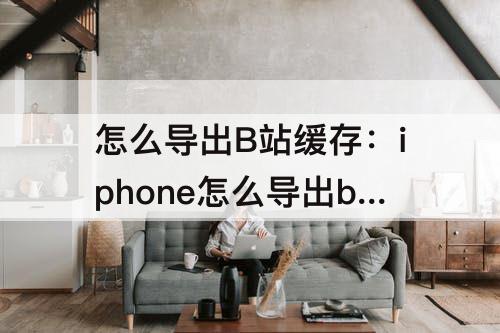 怎么导出B站缓存：iphone怎么导出b站缓存的视频