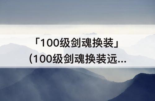 「100级剑魂换装」(100级剑魂换装远古遗愿)