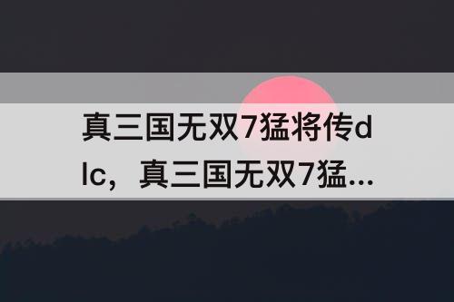 真三国无双7猛将传dlc，真三国无双7猛将传dlc是什么